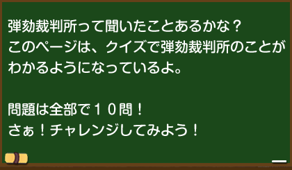 弾劾裁判所って聞いたことあるかな？このページは、クイズで弾劾裁判所のことがわかるようになっているよ。　問題は全部で10問！さぁ！チャレンジしてみよう！